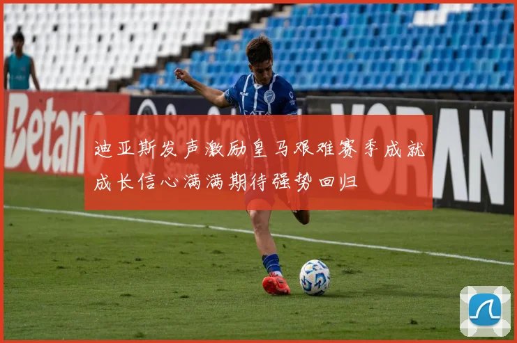 迪亚斯发声激励皇马艰难赛季成就成长信心满满期待强势回归