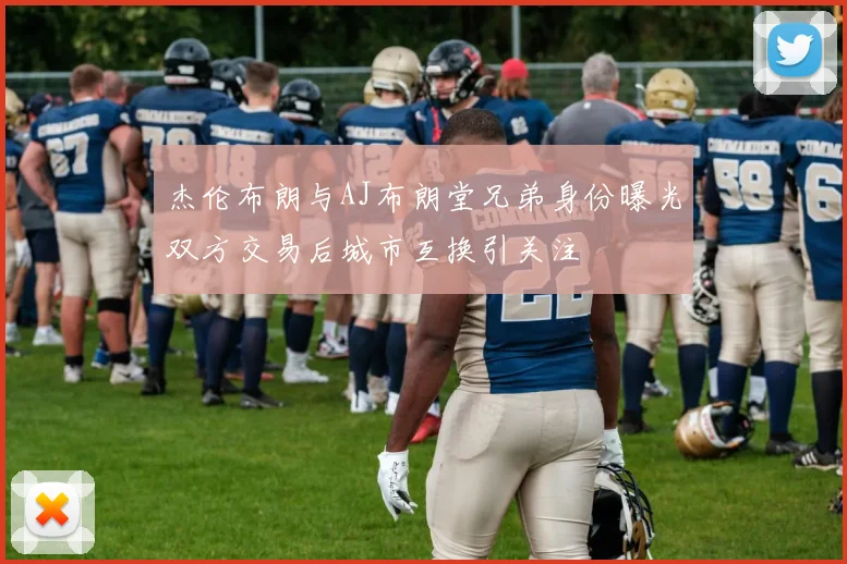 杰伦布朗与AJ布朗堂兄弟身份曝光双方交易后城市互换引关注