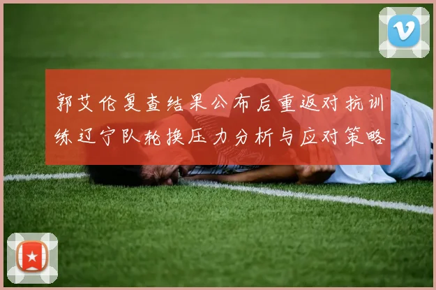 郭艾伦复查结果公布后重返对抗训练辽宁队轮换压力分析与应对策略