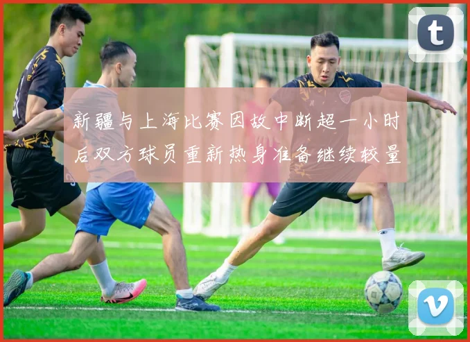 新疆与上海比赛因故中断超一小时后双方球员重新热身准备继续较量