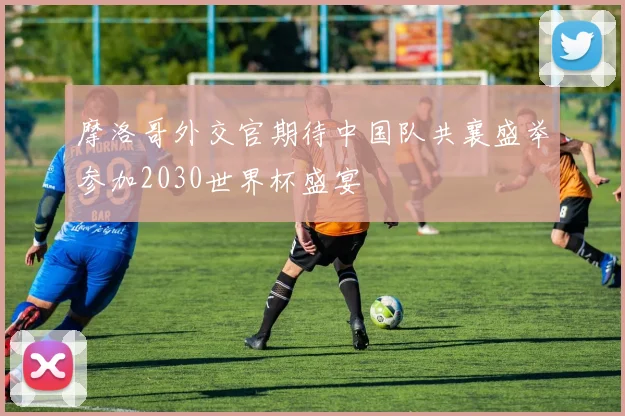 摩洛哥外交官期待中国队共襄盛举参加2030世界杯盛宴