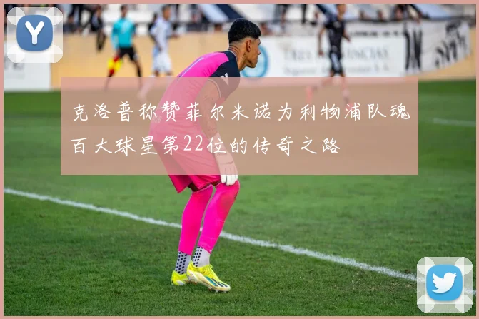 克洛普称赞菲尔米诺为利物浦队魂百大球星第22位的传奇之路