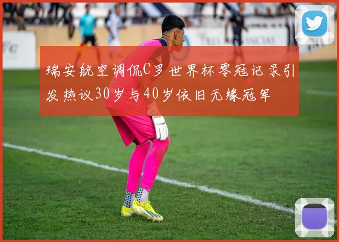 瑞安航空调侃C罗世界杯零冠记录引发热议30岁与40岁依旧无缘冠军
