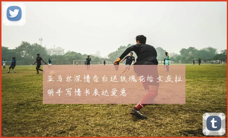 亚马尔深情告白送玫瑰花给女友拉明手写情书表达爱意