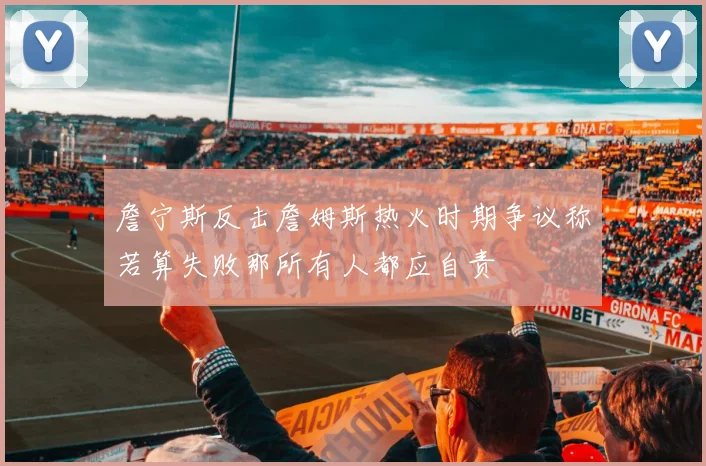 詹宁斯反击詹姆斯热火时期争议称若算失败那所有人都应自责