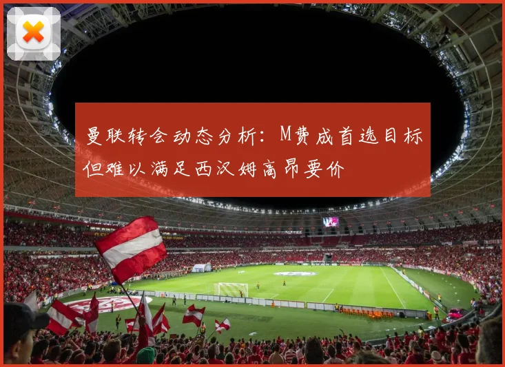 曼联转会动态分析：M费成首选目标但难以满足西汉姆高昂要价
