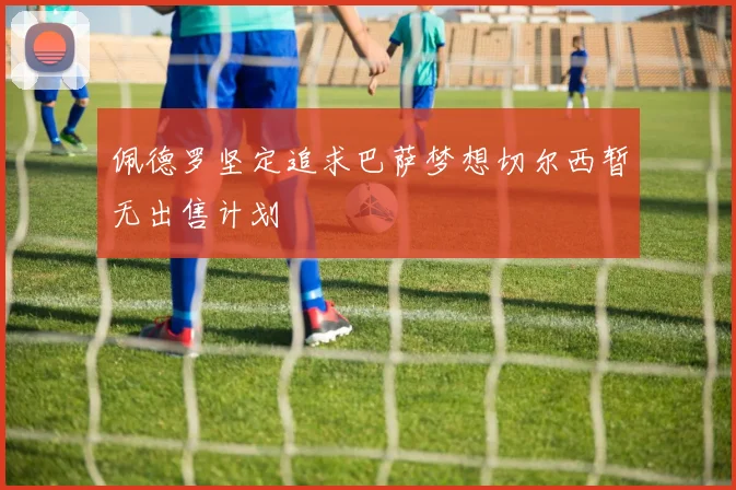 佩德罗坚定追求巴萨梦想切尔西暂无出售计划