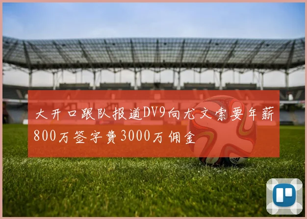大开口跟队报道DV9向尤文索要年薪800万签字费3000万佣金