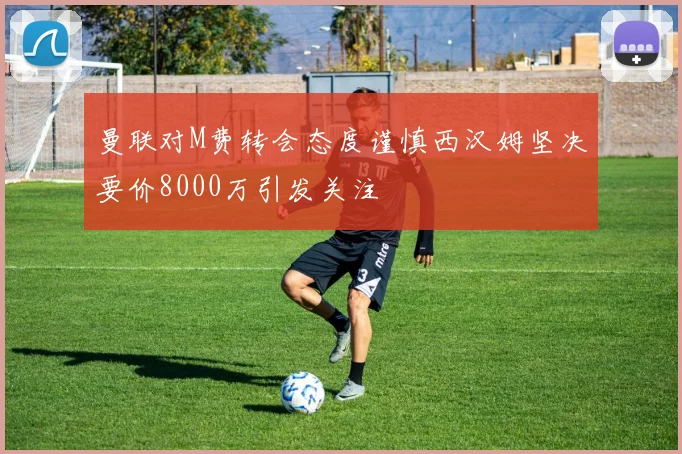 曼联对M费转会态度谨慎西汉姆坚决要价8000万引发关注
