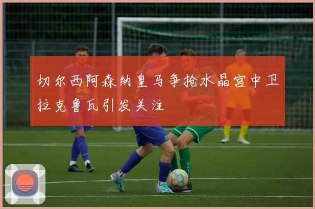 切尔西阿森纳皇马争抢水晶宫中卫拉克鲁瓦引发关注