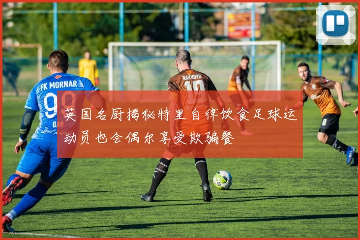 英国名厨揭秘特里自律饮食足球运动员也会偶尔享受欺骗餐