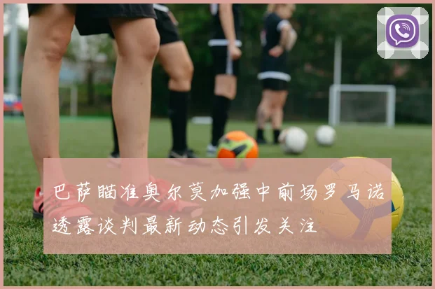巴萨瞄准奥尔莫加强中前场罗马诺透露谈判最新动态引发关注