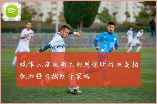 媒体人建议明天利用徐昕对抗高柏凯加强内线防守策略