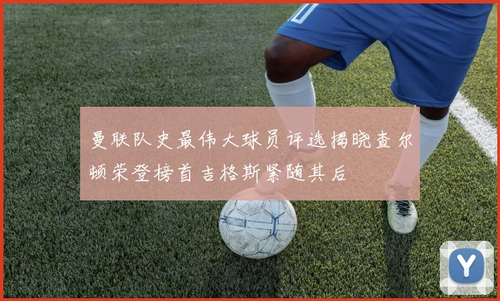 曼联队史最伟大球员评选揭晓查尔顿荣登榜首吉格斯紧随其后