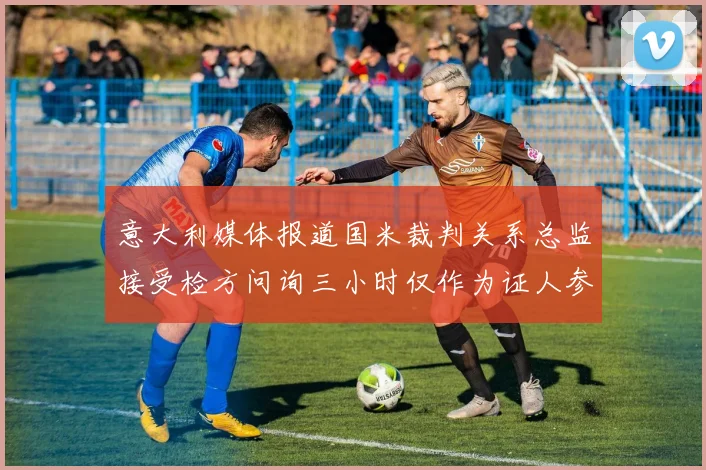 意大利媒体报道国米裁判关系总监接受检方问询三小时仅作为证人参与调查