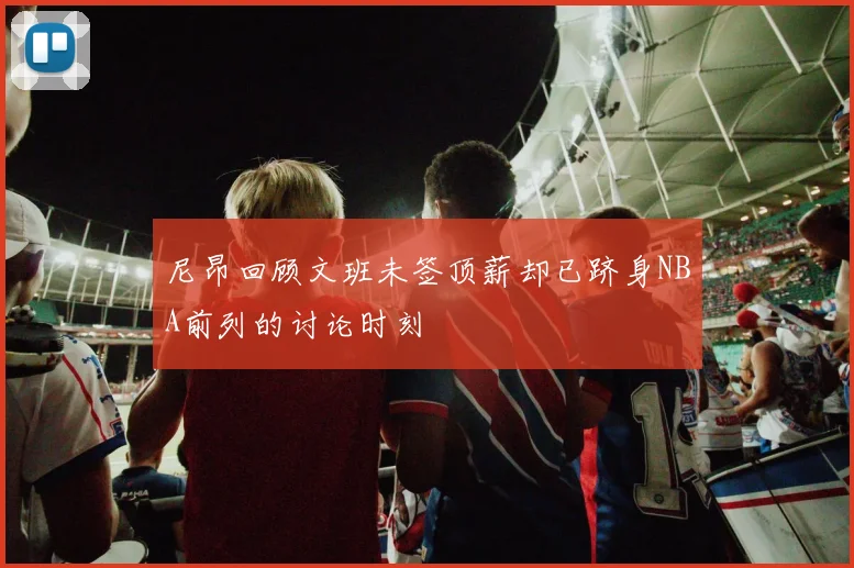 尼昂回顾文班未签顶薪却已跻身NBA前列的讨论时刻