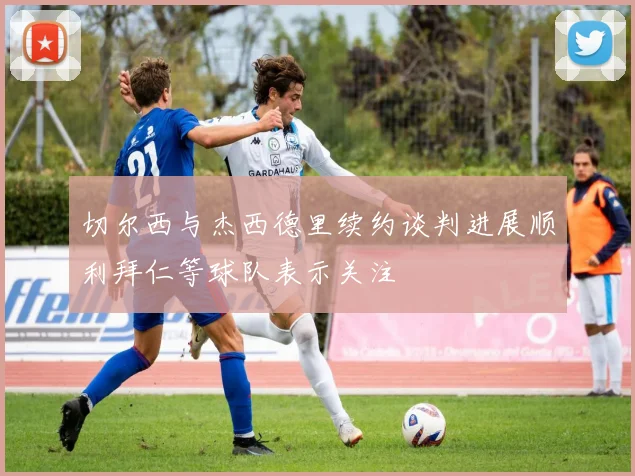 切尔西与杰西德里续约谈判进展顺利拜仁等球队表示关注