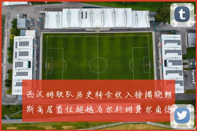 西汉姆联队历史转会收入榜揭晓赖斯高居首位超越马尔科姆费尔南德斯