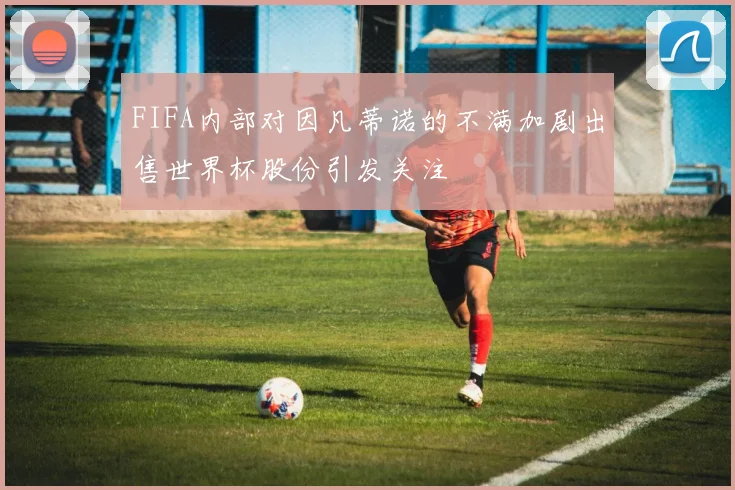 FIFA内部对因凡蒂诺的不满加剧出售世界杯股份引发关注