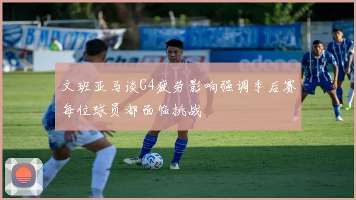 文班亚马谈G4疲劳影响强调季后赛每位球员都面临挑战
