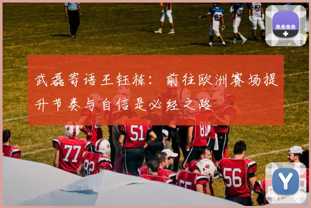 武磊寄语王钰栋：前往欧洲赛场提升节奏与自信是必经之路
