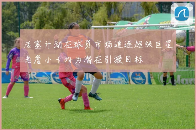 活塞计划在球员市场追逐超级巨星老詹小卡均为潜在引援目标