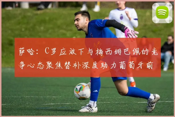 萨哈：C罗应放下与梅西姆巴佩的竞争心态聚焦替补深度助力葡萄牙前行