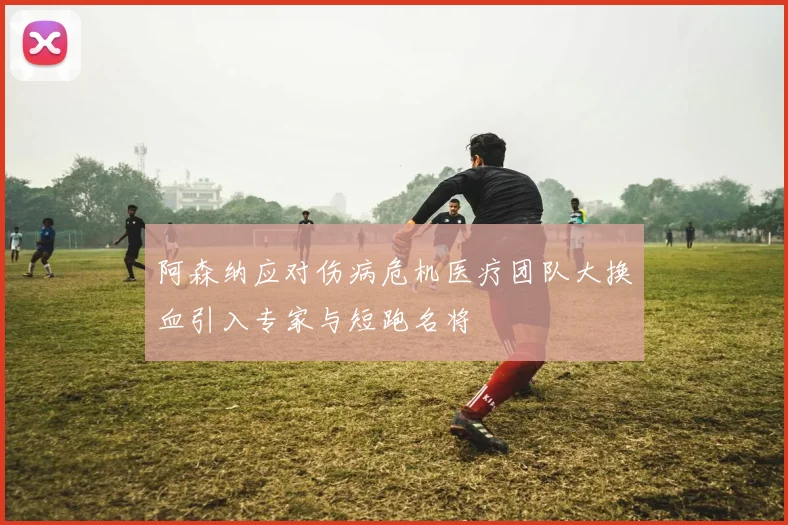 阿森纳应对伤病危机医疗团队大换血引入专家与短跑名将