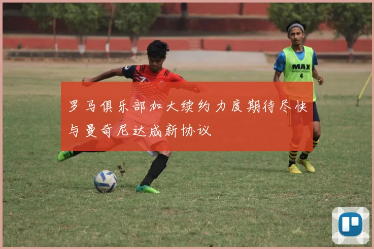 罗马俱乐部加大续约力度期待尽快与曼奇尼达成新协议